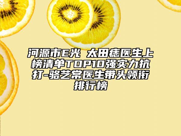 河源市E光袪太田痣醫(yī)生上榜清單TOP10強實力抗打-駱?biāo)嚦ａt(yī)生帶頭領(lǐng)銜排行榜