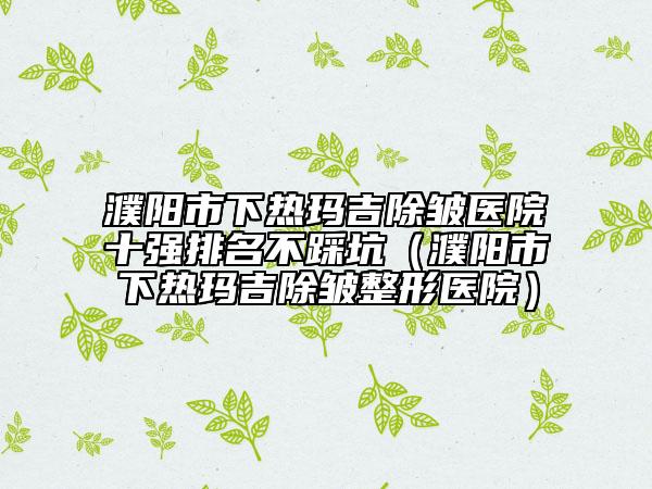 濮陽市下熱瑪吉除皺醫(yī)院十強(qiáng)排名不踩坑（濮陽市下熱瑪吉除皺整形醫(yī)院）