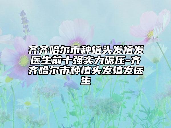 齊齊哈爾市種植頭發(fā)植發(fā)醫(yī)生前十強(qiáng)實(shí)力碾壓-齊齊哈爾市種植頭發(fā)植發(fā)醫(yī)生