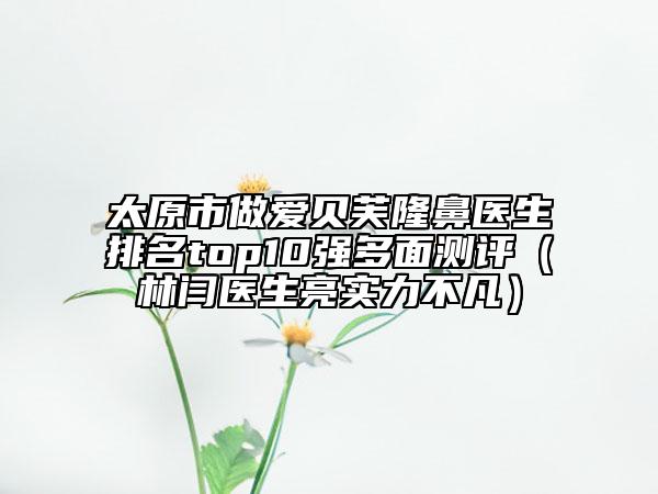 太原市做愛貝芙隆鼻醫(yī)生排名top10強多面測評（林閆醫(yī)生亮實力不凡）