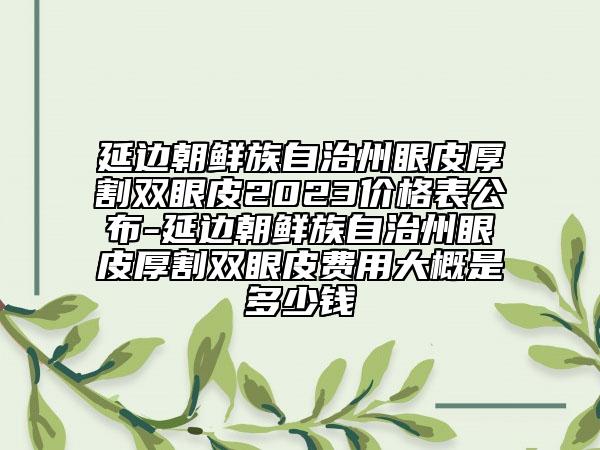 延邊朝鮮族自治州眼皮厚割雙眼皮2023價格表公布-延邊朝鮮族自治州眼皮厚割雙眼皮費用大概是多少錢