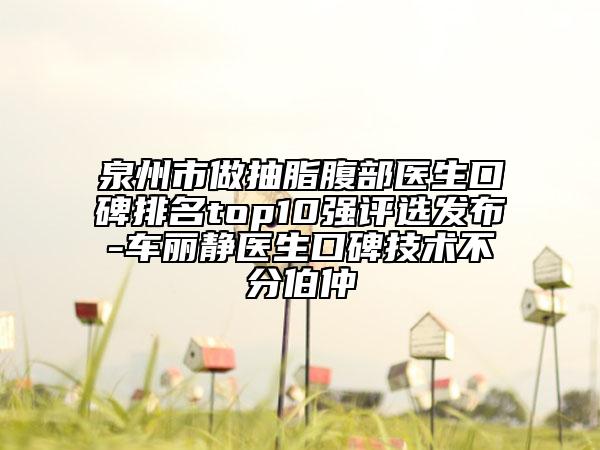泉州市做抽脂腹部醫(yī)生口碑排名top10強(qiáng)評選發(fā)布-車麗靜醫(yī)生口碑技術(shù)不分伯仲