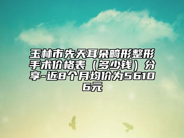 玉林市先天耳朵畸形整形手術(shù)價格表（多少錢）分享-近8個月均價為56106元