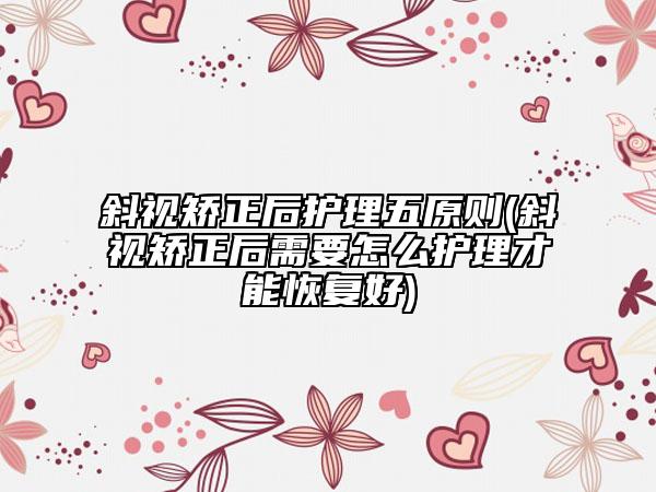 斜視矯正后護理五原則(斜視矯正后需要怎么護理才能恢復好)