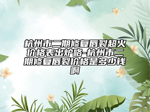 杭州市二期修復(fù)唇裂超火價格表出爐咯-杭州市二期修復(fù)唇裂價格是多少錢啊
