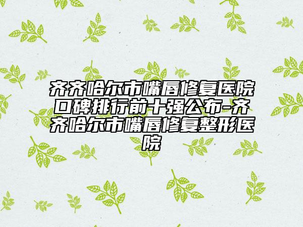 齊齊哈爾市嘴唇修復(fù)醫(yī)院口碑排行前十強公布-齊齊哈爾市嘴唇修復(fù)整形醫(yī)院