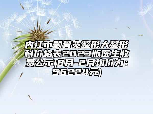 內江市顴骨寬整形大整形科價格表2023版醫(yī)生收費公示(8月-2月均價為：56224元)
