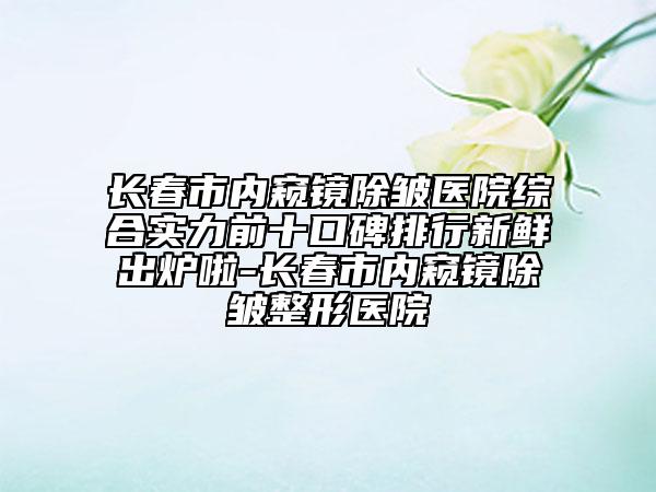 長春市內(nèi)窺鏡除皺醫(yī)院綜合實力前十口碑排行新鮮出爐啦-長春市內(nèi)窺鏡除皺整形醫(yī)院