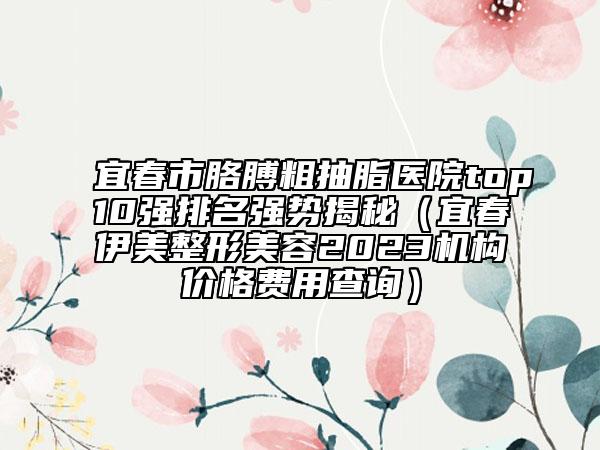 宜春市胳膊粗抽脂醫(yī)院top10強(qiáng)排名強(qiáng)勢(shì)揭秘（宜春伊美整形美容2023機(jī)構(gòu)價(jià)格費(fèi)用查詢(xún)）
