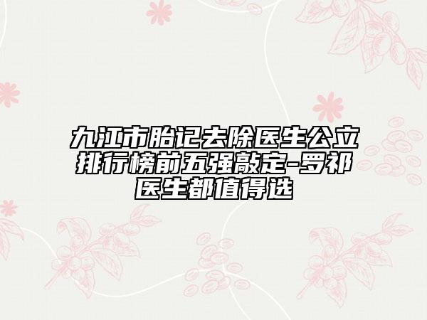 九江市胎記去除醫(yī)生公立排行榜前五強敲定-羅祁醫(yī)生都值得選