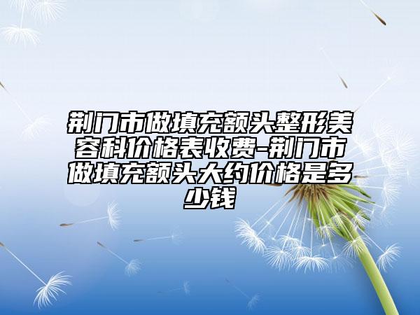 荊門市做填充額頭整形美容科價格表收費-荊門市做填充額頭大約價格是多少錢