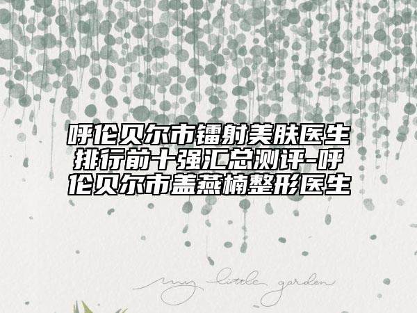 呼倫貝爾市鐳射美膚醫(yī)生排行前十強(qiáng)匯總測評-呼倫貝爾市蓋燕楠整形醫(yī)生