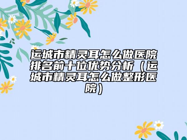 運(yùn)城市精靈耳怎么做醫(yī)院排名前十位優(yōu)勢分析（運(yùn)城市精靈耳怎么做整形醫(yī)院）