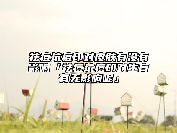 祛痘坑痘印對(duì)皮膚有沒有影響「祛痘坑痘印對(duì)生育有無影響呢」