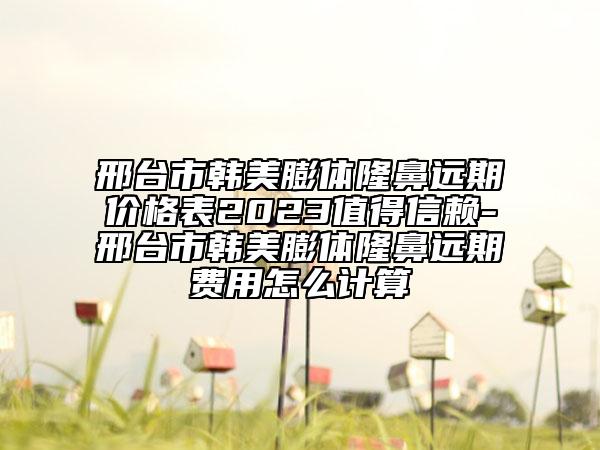 邢臺市韓美膨體隆鼻遠(yuǎn)期價(jià)格表2023值得信賴-邢臺市韓美膨體隆鼻遠(yuǎn)期費(fèi)用怎么計(jì)算