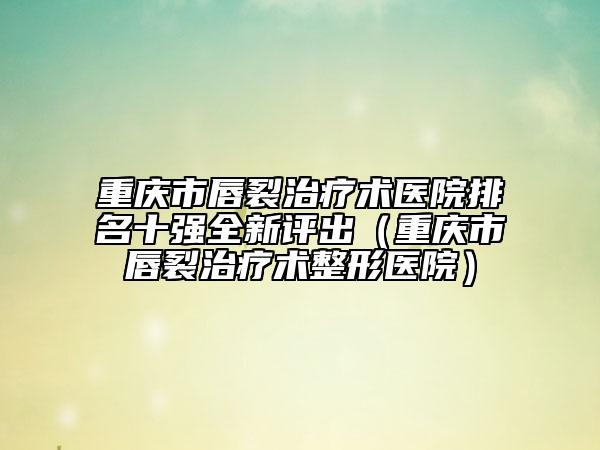 重慶市唇裂治療術(shù)醫(yī)院排名十強全新評出（重慶市唇裂治療術(shù)整形醫(yī)院）