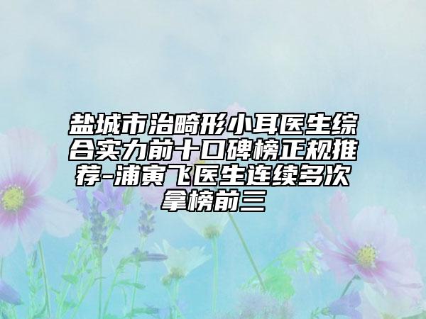 鹽城市治畸形小耳醫(yī)生綜合實(shí)力前十口碑榜正規(guī)推薦-浦寅飛醫(yī)生連續(xù)多次拿榜前三