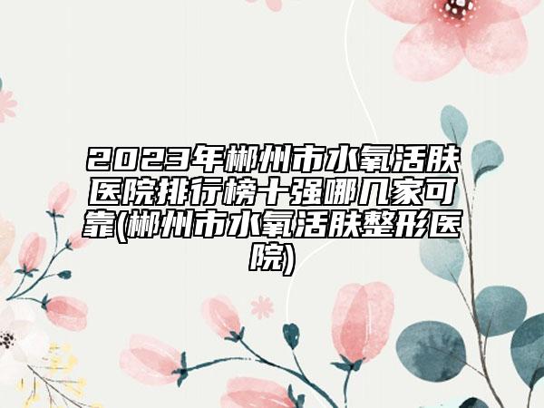 2023年郴州市水氧活膚醫(yī)院排行榜十強哪幾家可靠(郴州市水氧活膚整形醫(yī)院)