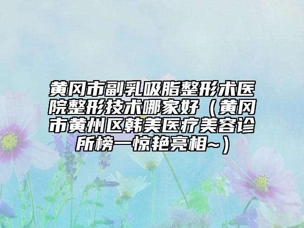 黃岡市副乳吸脂整形術醫(yī)院整形技術哪家好（黃岡市黃州區(qū)韓美醫(yī)療美容診所榜一驚艷亮相~）