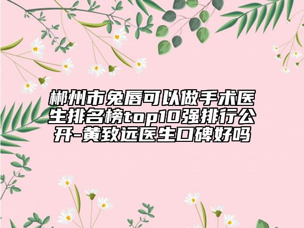郴州市兔唇可以做手術醫(yī)生排名榜top10強排行公開-黃致遠醫(yī)生口碑好嗎