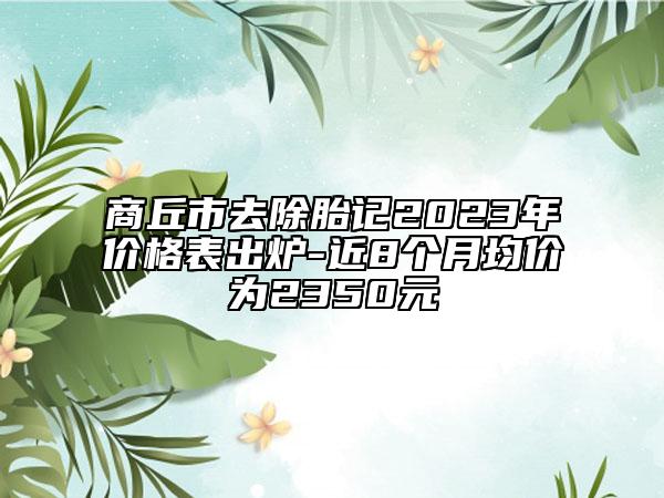 商丘市去除胎記2023年價格表出爐-近8個月均價為2350元