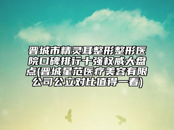 晉城市精靈耳整形整形醫(yī)院口碑排行十強(qiáng)權(quán)威大盤點(diǎn)(晉城星范醫(yī)療美容有限公司公立對比值得一看)