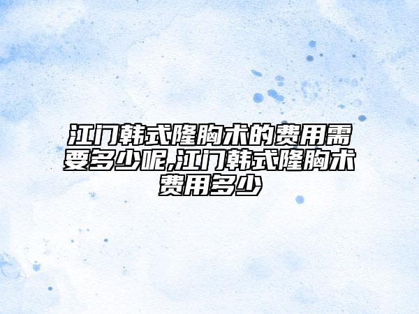 江門韓式隆胸術(shù)的費(fèi)用需要多少呢,江門韓式隆胸術(shù)費(fèi)用多少