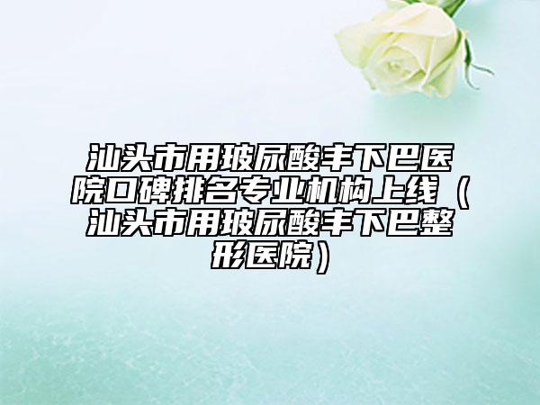 汕頭市用玻尿酸豐下巴醫(yī)院口碑排名專業(yè)機構(gòu)上線（汕頭市用玻尿酸豐下巴整形醫(yī)院）