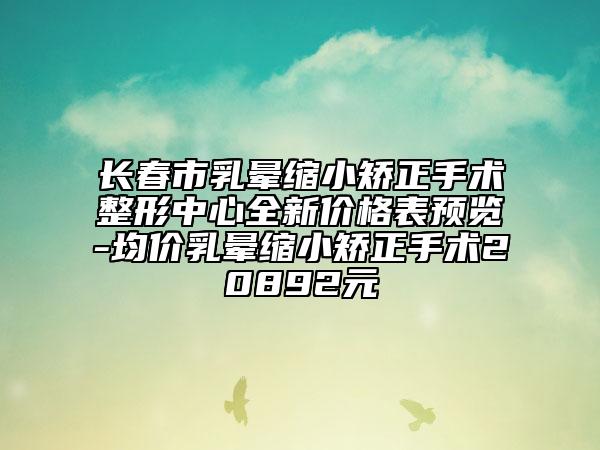 長春市乳暈縮小矯正手術(shù)整形中心全新價(jià)格表預(yù)覽-均價(jià)乳暈縮小矯正手術(shù)20892元