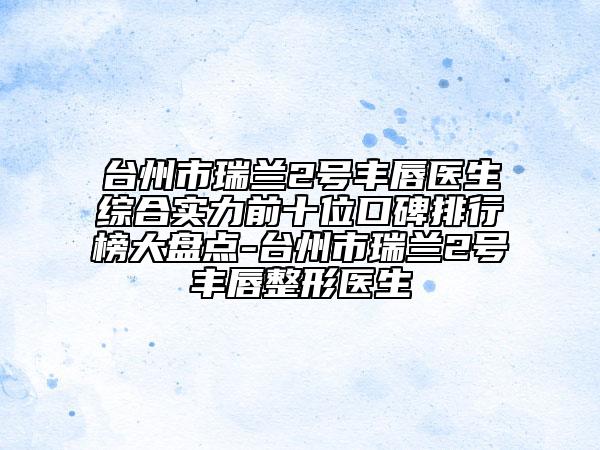 臺州市瑞蘭2號豐唇醫(yī)生綜合實(shí)力前十位口碑排行榜大盤點(diǎn)-臺州市瑞蘭2號豐唇整形醫(yī)生