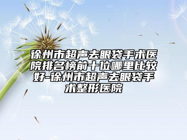 徐州市超聲去眼袋手術醫(yī)院排名榜前十位哪里比較好-徐州市超聲去眼袋手術整形醫(yī)院