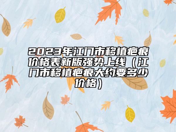 2023年江門(mén)市移植疤痕價(jià)格表新版強(qiáng)勢(shì)上線（江門(mén)市移植疤痕大約要多少價(jià)格）