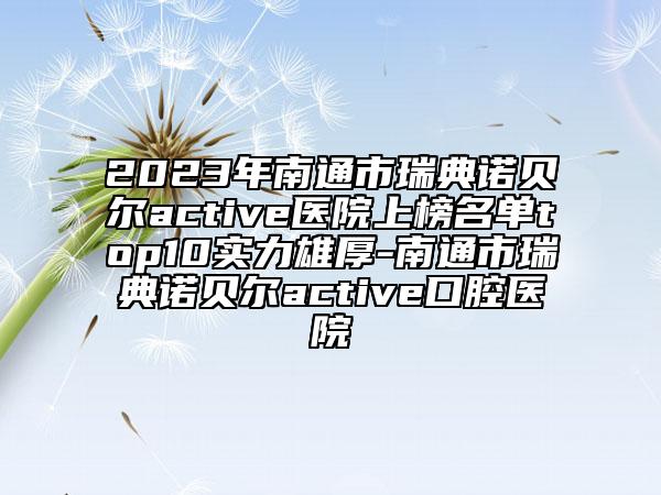 2023年南通市瑞典諾貝爾active醫(yī)院上榜名單top10實力雄厚-南通市瑞典諾貝爾active口腔醫(yī)院