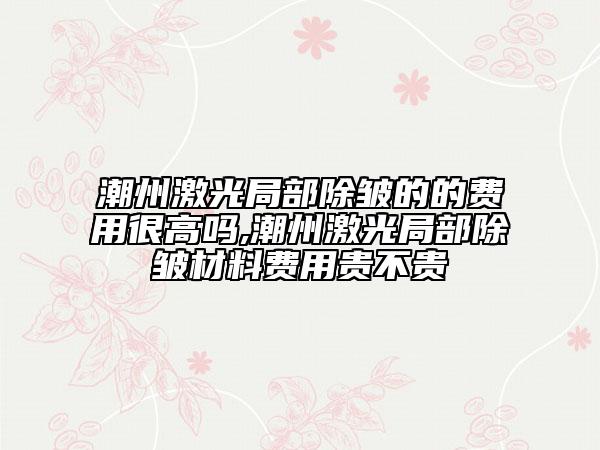潮州激光局部除皺的的費(fèi)用很高嗎,潮州激光局部除皺材料費(fèi)用貴不貴