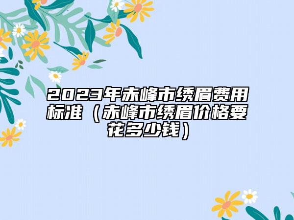 2023年赤峰市繡眉費(fèi)用標(biāo)準(zhǔn)（赤峰市繡眉價(jià)格要花多少錢）