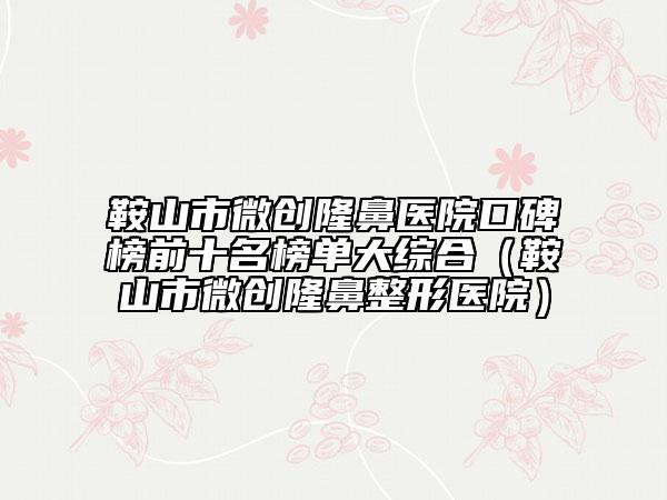鞍山市微創(chuàng)隆鼻醫(yī)院口碑榜前十名榜單大綜合(鞍山市微創(chuàng)隆鼻整形醫(yī)院)