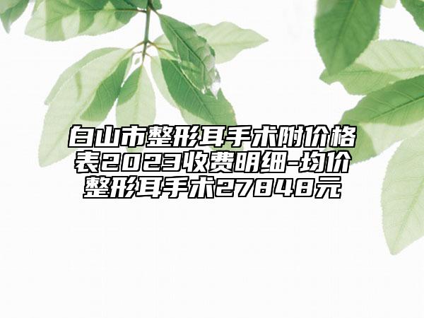 白山市整形耳手術附價格表2023收費明細-均價整形耳手術27848元