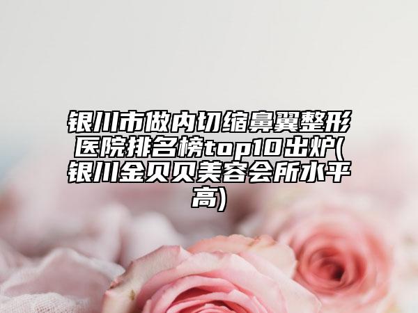 銀川市做內(nèi)切縮鼻翼整形醫(yī)院排名榜top10出爐(銀川金貝貝美容會(huì)所水平高)