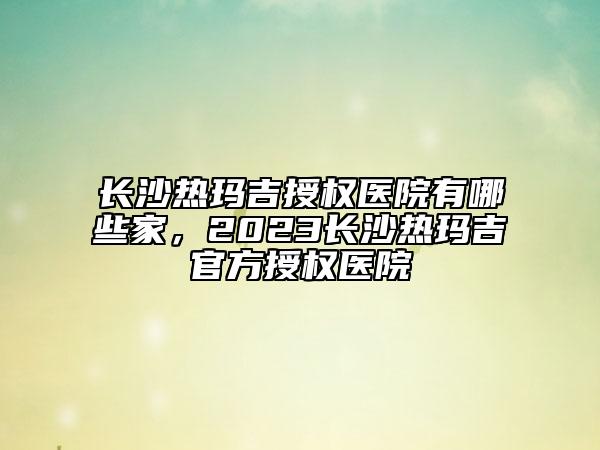 長沙熱瑪吉授權(quán)醫(yī)院有哪些家，2023長沙熱瑪吉官方授權(quán)醫(yī)院