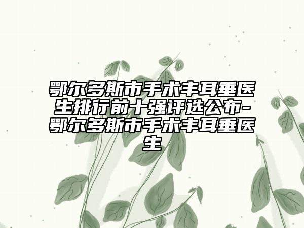 鄂爾多斯市手術(shù)豐耳垂醫(yī)生排行前十強(qiáng)評選公布-鄂爾多斯市手術(shù)豐耳垂醫(yī)生