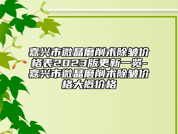 嘉興市微晶磨削術除皺價格表2023版更新一覽-嘉興市微晶磨削術除皺價格大概價格