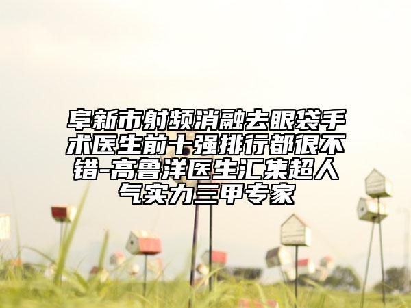 阜新市射頻消融去眼袋手術醫(yī)生前十強排行都很不錯-高魯洋醫(yī)生匯集超人氣實力三甲專家