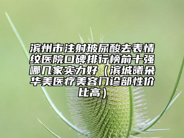 濱州市注射玻尿酸去表情紋醫(yī)院口碑排行榜前十強哪幾家實力好（濱城曦朵華美醫(yī)療美容門診部性價比高）