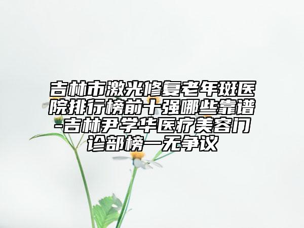 吉林市激光修復(fù)老年斑醫(yī)院排行榜前十強(qiáng)哪些靠譜-吉林尹學(xué)華醫(yī)療美容門診部榜一無爭議