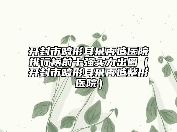 開封市畸形耳朵再造醫(yī)院排行榜前十強實力出圈（開封市畸形耳朵再造整形醫(yī)院）
