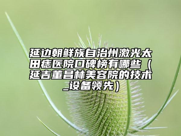 延邊朝鮮族自治州激光太田痣醫(yī)院口碑榜有哪些（延吉董昌林美容院的技術_設備領先）