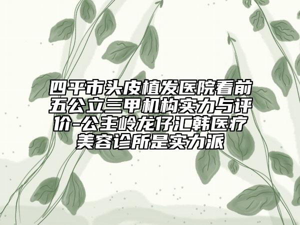 四平市頭皮植發(fā)醫(yī)院看前五公立三甲機構實力與評價-公主嶺龍仔匯韓醫(yī)療美容診所是實力派