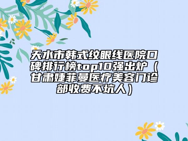 天水市韓式紋眼線醫(yī)院口碑排行榜top10強(qiáng)出爐（甘肅婕菲曼醫(yī)療美容門診部收費(fèi)不坑人）