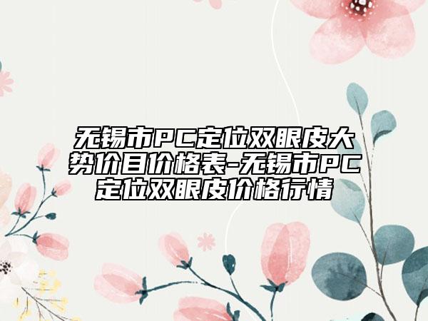 無錫市PC定位雙眼皮大勢(shì)價(jià)目?jī)r(jià)格表-無錫市PC定位雙眼皮價(jià)格行情