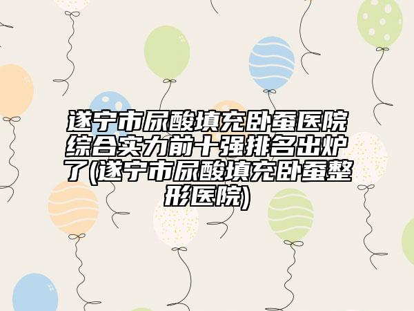 遂寧市尿酸填充臥蠶醫(yī)院綜合實力前十強(qiáng)排名出爐了(遂寧市尿酸填充臥蠶整形醫(yī)院)